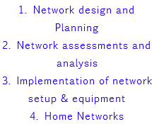 1. Network design and Planning 2. Network assessments and analysis 3. Implementation of network setup & equipment 4. Home Networks