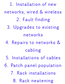 1. Installation of new networks, wired & wireless 2. Fault finding 3. Upgrades to existing networks 4. Repairs to networks & cabling 5. Installations of cables 6. Patch panel population 7. Rack installations 8. Rack neatening