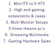 1. Mini-ITX to E-ATX 2. High end gaming components & cases 3. Multi Monitor Setups 5 Home theatre pc's 6. Streaming Multimedia 7. Gaming Hardware Sales