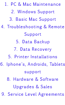 1. PC & Mac Maintenance 2. Windows Support 3. Basic Mac Support 4. Troubleshooting & Remote Support 5. Data Backup 7. Data Recovery 5. Printer Installations 6. Iphone's, Androids, Tablets support 8. Hardware & Software Upgrades & Sales 9. Service Level Agreements